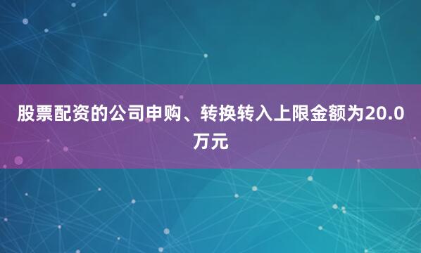 股票配资的公司申购、转换转入上限金额为20.0万元